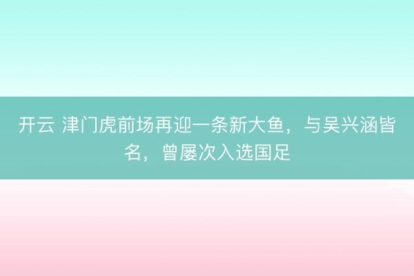 开云 津门虎前场再迎一条新大鱼，与吴兴涵皆名，曾屡次入选国足