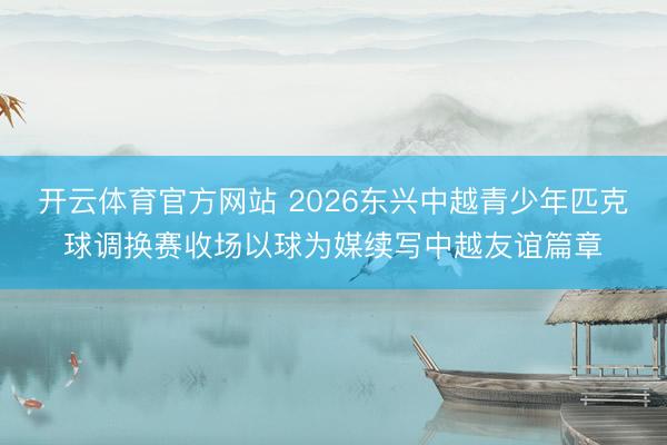开云体育官方网站 2026东兴中越青少年匹克球调换赛收场以球为媒续写中越友谊篇章
