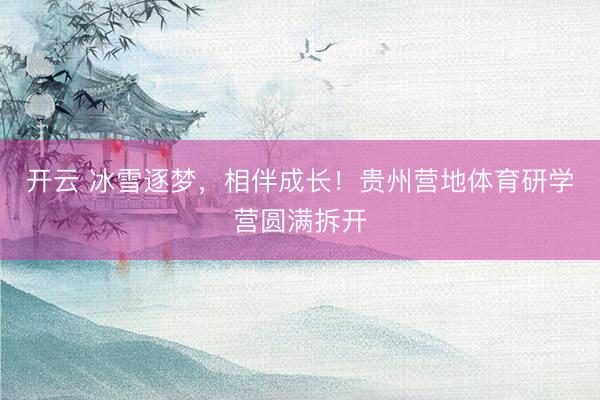 开云 冰雪逐梦，相伴成长！贵州营地体育研学营圆满拆开