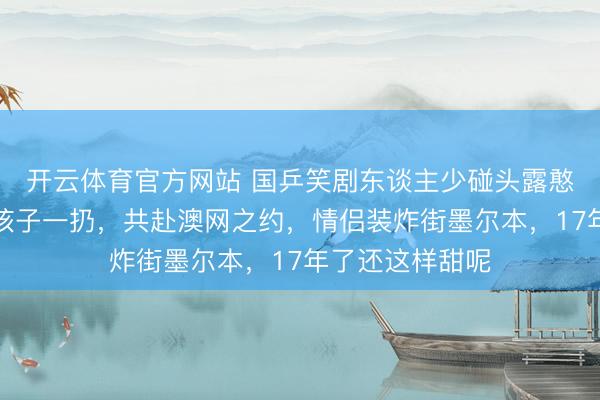 开云体育官方网站 国乒笑剧东谈主少碰头露憨涩！姚彦许昕孩子一扔，共赴澳网之约，情侣装炸街墨尔本，17年了还这样甜呢