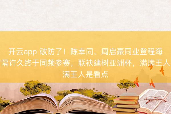 开云app 破防了！陈幸同、周启豪同业登程海口，时隔许久终于同频参赛，联袂建树亚洲杯，满满王人是看点