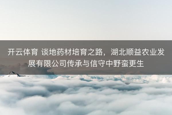 开云体育 谈地药材培育之路，湖北顺益农业发展有限公司传承与信守中野蛮更生