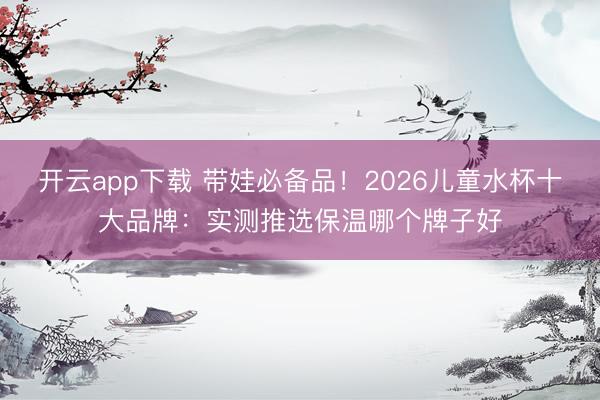 开云app下载 带娃必备品！2026儿童水杯十大品牌：实测推选保温哪个牌子好