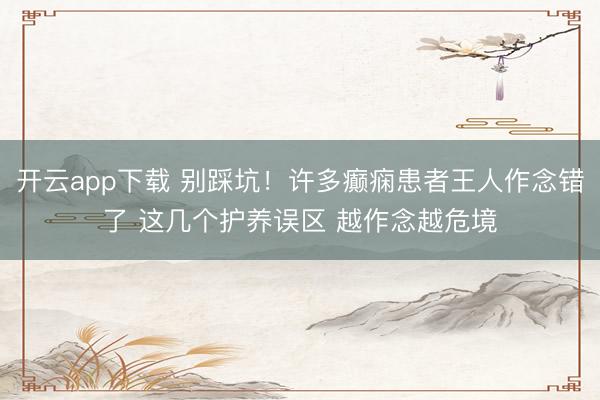 开云app下载 别踩坑！许多癫痫患者王人作念错了 这几个护养误区 越作念越危境