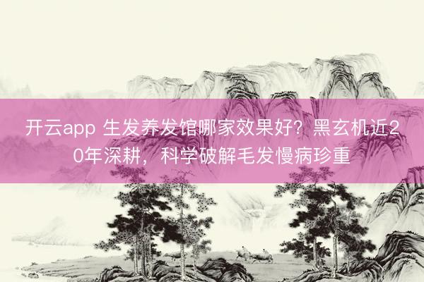 开云app 生发养发馆哪家效果好？黑玄机近20年深耕，科学破解毛发慢病珍重
