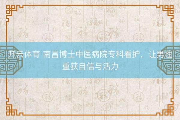 开云体育 南昌博士中医病院专科看护，让男性重获自信与活力