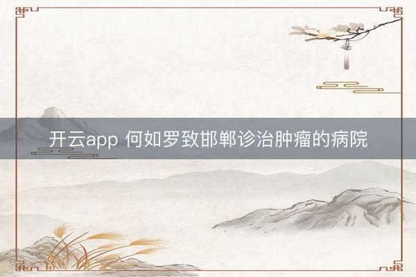 开云app 何如罗致邯郸诊治肿瘤的病院