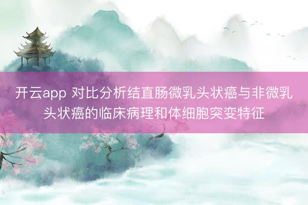开云app 对比分析结直肠微乳头状癌与非微乳头状癌的临床病理和体细胞突变特征
