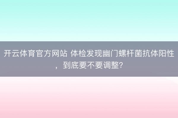 开云体育官方网站 体检发现幽门螺杆菌抗体阳性，到底要不要调整？