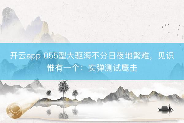开云app 055型大驱海不分日夜地繁难，见识惟有一个：实弹测试鹰击