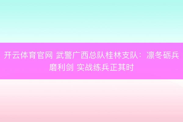 开云体育官网 武警广西总队桂林支队：凛冬砺兵磨利剑 实战练兵正其时