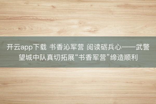 开云app下载 书香沁军营 阅读砺兵心——武警望城中队真切拓展“书香军营”缔造顺利