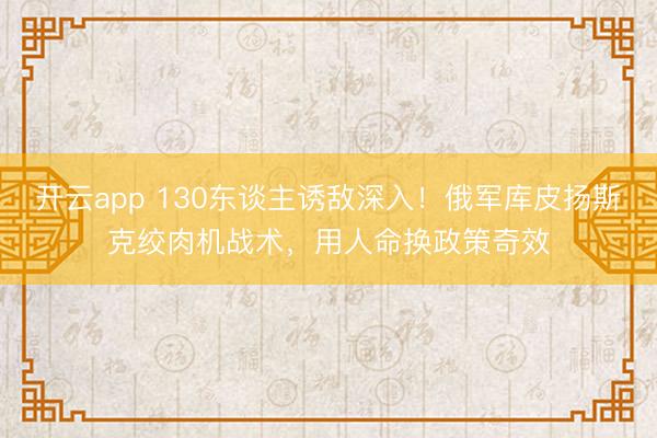 开云app 130东谈主诱敌深入！俄军库皮扬斯克绞肉机战术，用人命换政策奇效