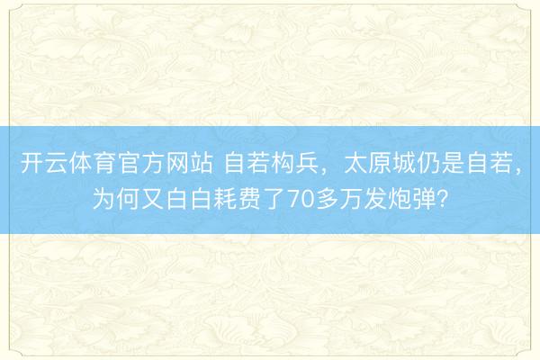 开云体育官方网站 自若构兵,太原城仍是自若,为何又白白耗费了70多万发炮弹?