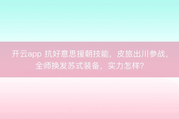 开云app 抗好意思援朝技能,皮旅出川参战,全师换发苏式装备,实力怎样?