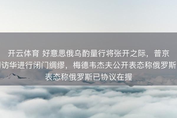 开云体育 好意思俄乌酌量行将张开之际，普京派特使高明访华进行闭门绸缪，梅德韦杰夫公开表态称俄罗斯已协议在握