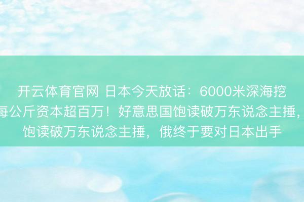 开云体育官网 日本今天放话:6000米深海挖到含有稀土的泥巴,每公斤资本超百万!好意思国饱读破万东说念主捶,俄终于要对日本出手