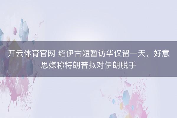开云体育官网 绍伊古短暂访华仅留一天,好意思媒称特朗普拟对伊朗脱手