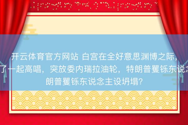 开云体育官方网站 白宫在全好意思渊博之际，特朗普签下了一起高唱，突放委内瑞拉油轮，特朗普矍铄东说念主设坍塌？