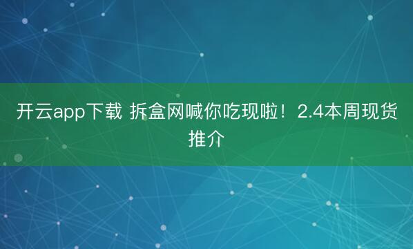 开云app下载 拆盒网喊你吃现啦!2.4本周现货推介