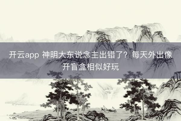 开云app 神明大东说念主出错了?每天外出像开盲盒相似好玩