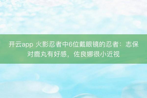 开云app 火影忍者中6位戴眼镜的忍者：志保对鹿丸有好感，佐良娜很小近视