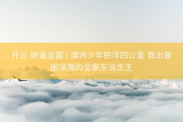 开云 听鉴全国 | 澳洲少年拍浮四公里 救出被困深海的全家东说念主