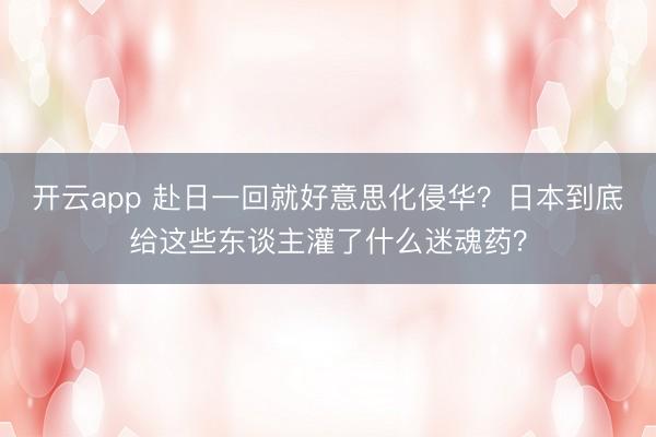 开云app 赴日一回就好意思化侵华？日本到底给这些东谈主灌了什么迷魂药？