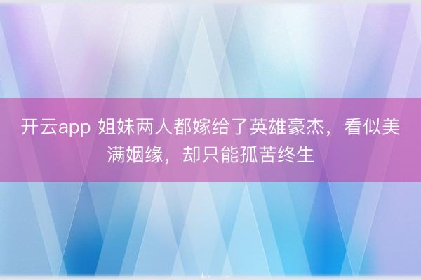开云app 姐妹两人都嫁给了英雄豪杰，看似美满姻缘，却只能孤苦终生