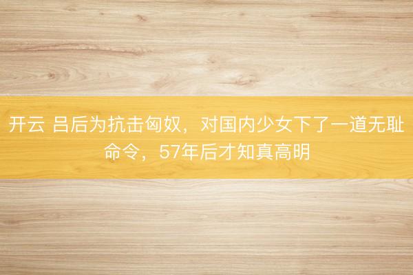 开云 吕后为抗击匈奴，对国内少女下了一道无耻命令，57年后才知真高明
