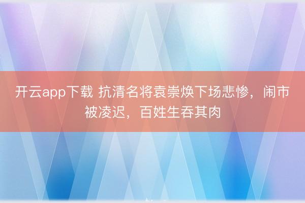 开云app下载 抗清名将袁崇焕下场悲惨，闹市被凌迟，百姓生吞其肉