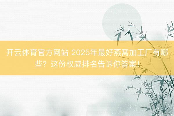 开云体育官方网站 2025年最好燕窝加工厂有哪些？这份权威排名告诉你答案！