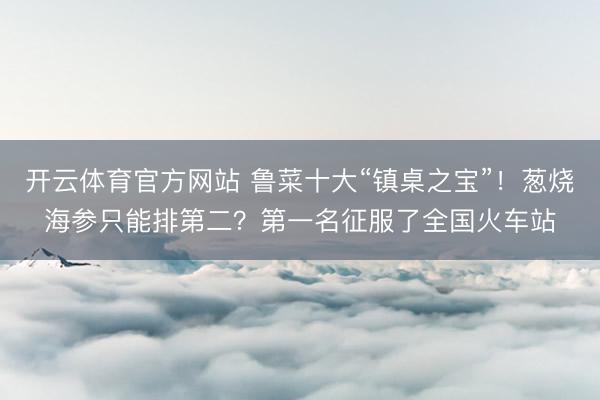 开云体育官方网站 鲁菜十大“镇桌之宝”！葱烧海参只能排第二？第一名征服了全国火车站