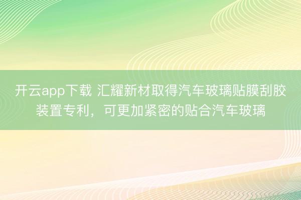 开云app下载 汇耀新材取得汽车玻璃贴膜刮胶装置专利，可更加紧密的贴合汽车玻璃