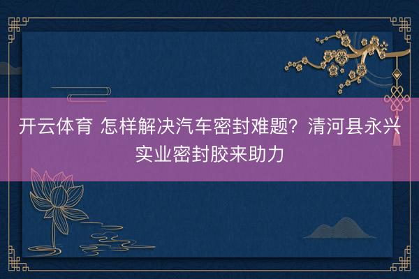 开云体育 怎样解决汽车密封难题？清河县永兴实业密封胶来助力