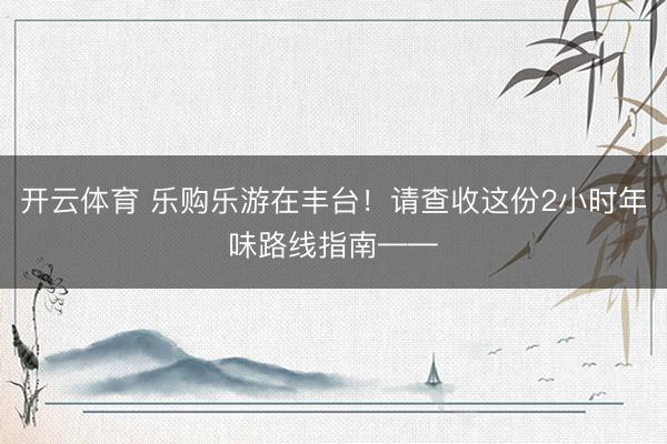 开云体育 乐购乐游在丰台！请查收这份2小时年味路线指南——