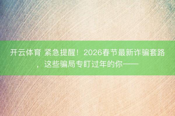 开云体育 紧急提醒！2026春节最新诈骗套路，这些骗局专盯过年的你——