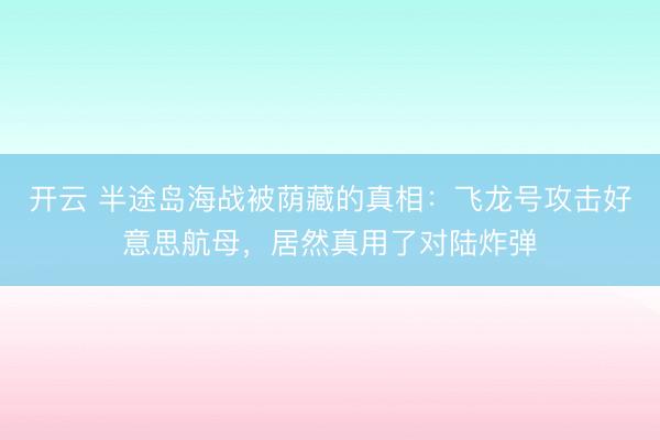 开云 半途岛海战被荫藏的真相：飞龙号攻击好意思航母，居然真用了对陆炸弹