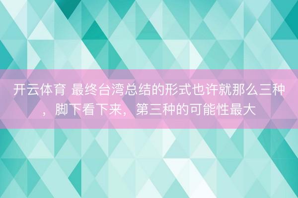 开云体育 最终台湾总结的形式也许就那么三种，脚下看下来，第三种的可能性最大