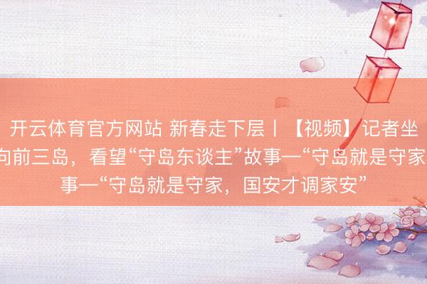 开云体育官方网站 新春走下层〡【视频】记者坐船历时三小时登向前三岛，看望“守岛东谈主”故事—“守岛就是守家，国安才调家安”