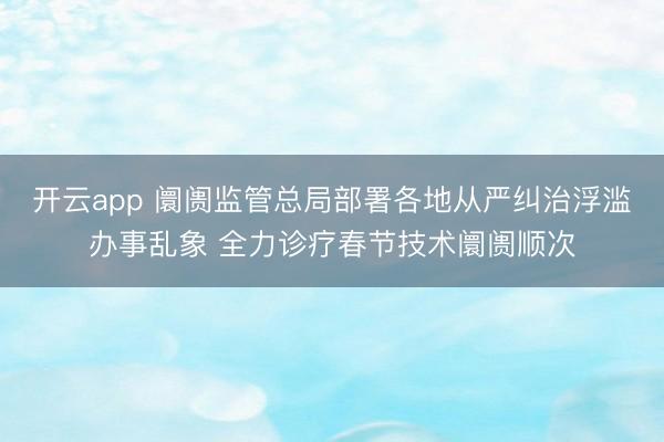 开云app 阛阓监管总局部署各地从严纠治浮滥办事乱象 全力诊疗春节技术阛阓顺次