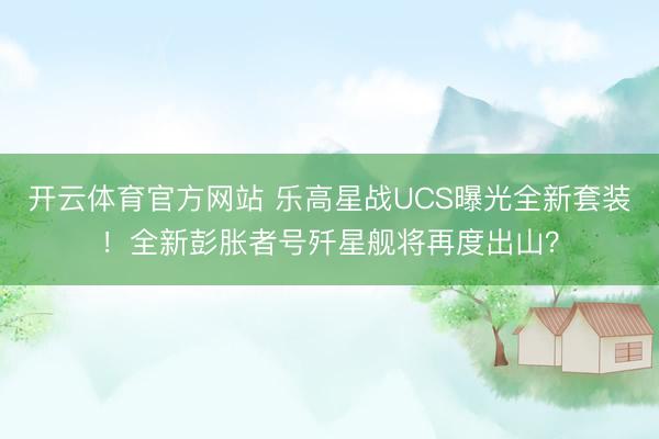 开云体育官方网站 乐高星战UCS曝光全新套装！全新彭胀者号歼星舰将再度出山？