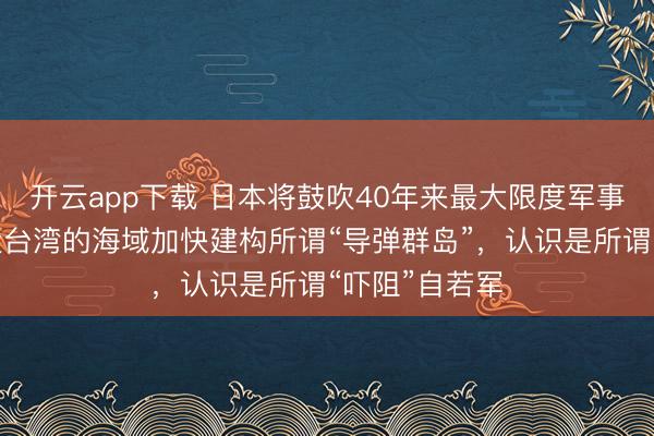开云app下载 日本将鼓吹40年来最大限度军事设置：在相近台湾的海域加快建构所谓“导弹群岛”，认识是所谓“吓阻”自若军
