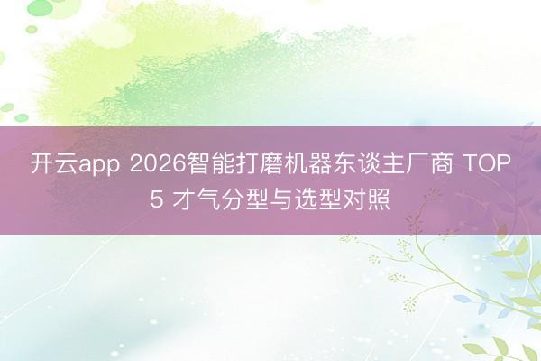 开云app 2026智能打磨机器东谈主厂商 TOP5 才气分型与选型对照
