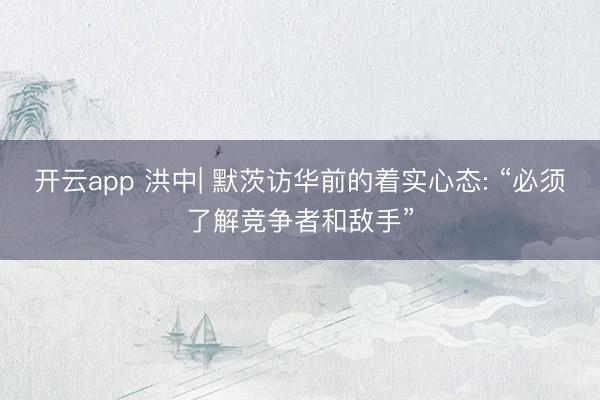 开云app 洪中| 默茨访华前的着实心态: “必须了解竞争者和敌手”