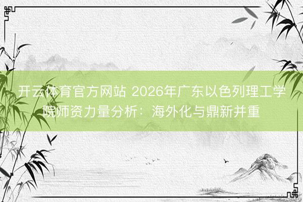 开云体育官方网站 2026年广东以色列理工学院师资力量分析：海外化与鼎新并重
