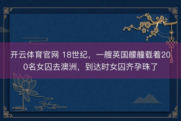 开云体育官网 18世纪，一艘英国艨艟载着200名女囚去澳洲，到达时女囚齐孕珠了