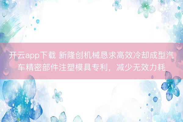 开云app下载 新隆创机械恳求高效冷却成型汽车精密部件注塑模具专利，减少无效力耗