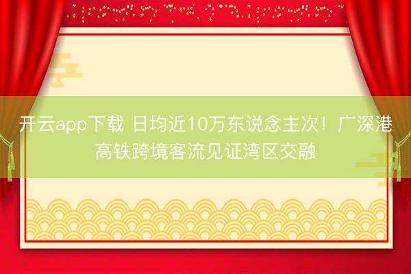 开云app下载 日均近10万东说念主次！广深港高铁跨境客流见证湾区交融