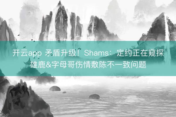 开云app 矛盾升级！Shams：定约正在窥探雄鹿&字母哥伤情敷陈不一致问题